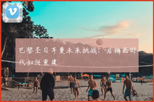 巴黎圣日耳曼未来挑战:后梅西时代如何重建