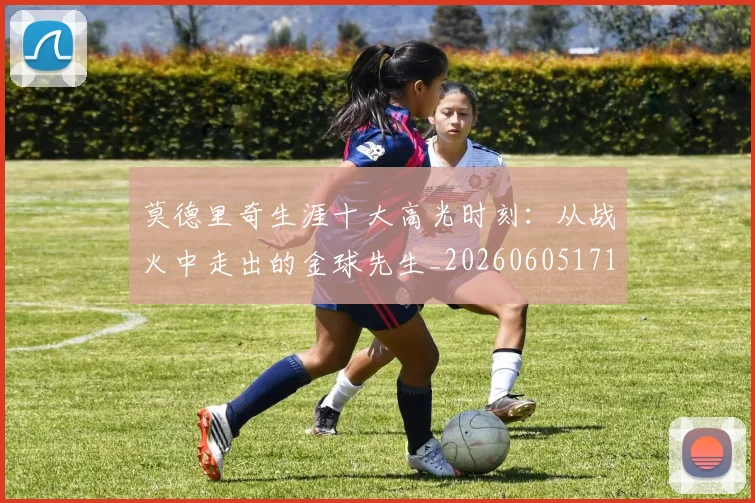 莫德里奇生涯十大高光时刻:从战火中走出的金球先生_20260605171358