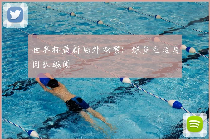 世界杯最新场外花絮:球星生活与团队趣闻