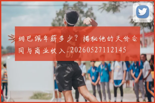 姆巴佩年薪多少?揭秘他的天价合同与商业收入_20260527112145