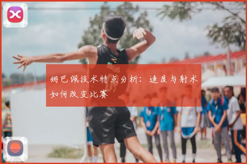 姆巴佩技术特点分析：速度与射术如何改变比赛
