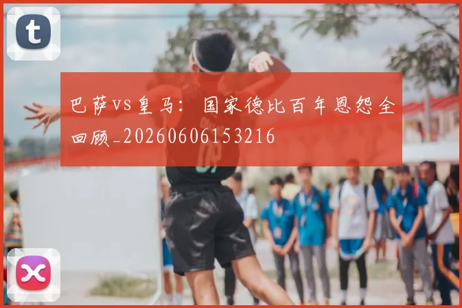 巴萨vs皇马：国家德比百年恩怨全回顾_20260606153216