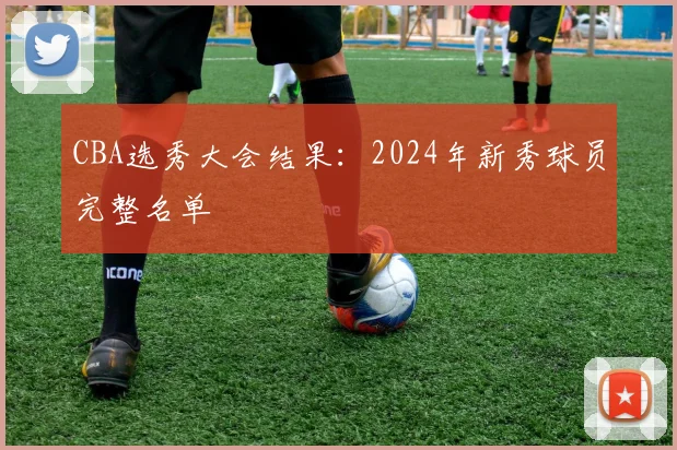 CBA选秀大会结果:2024年新秀球员完整名单