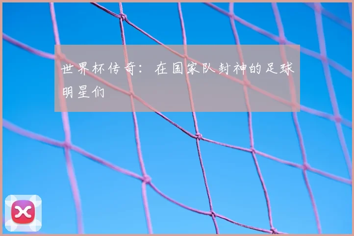 世界杯传奇:在国家队封神的足球明星们