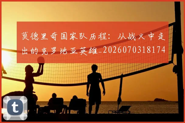 莫德里奇国家队历程：从战火中走出的克罗地亚英雄_20260703181745