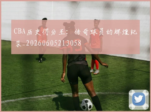 CBA历史得分王:传奇球员的辉煌纪录_20260605213058