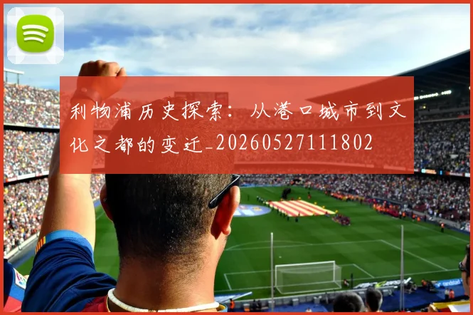利物浦历史探索:从港口城市到文化之都的变迁_20260527111802