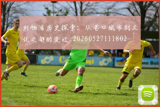 利物浦历史探索:从港口城市到文化之都的变迁_20260527111802