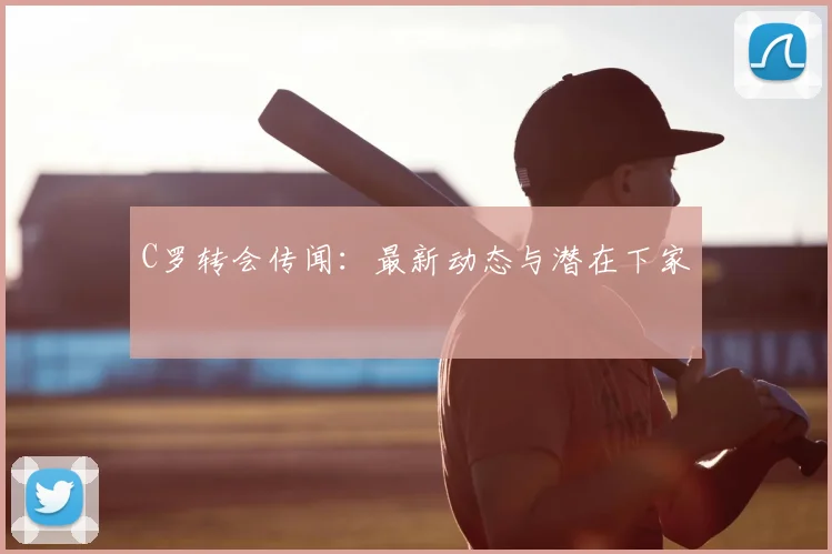 C罗转会传闻：最新动态与潜在下家