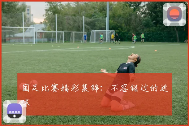 国足比赛精彩集锦：不容错过的进球