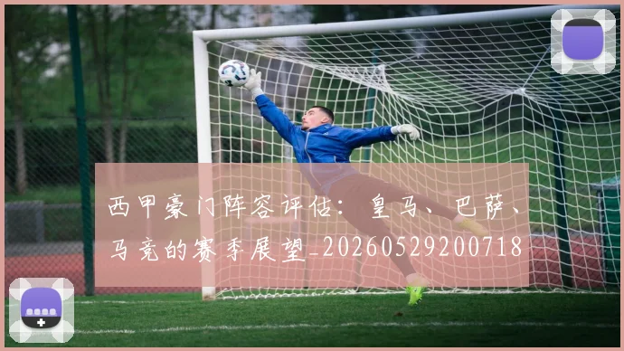 西甲豪门阵容评估:皇马、巴萨、马竞的赛季展望_20260529200718