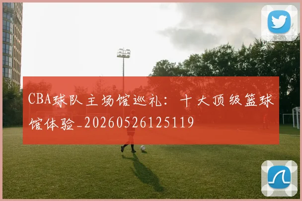 CBA球队主场馆巡礼:十大顶级篮球馆体验_20260526125119