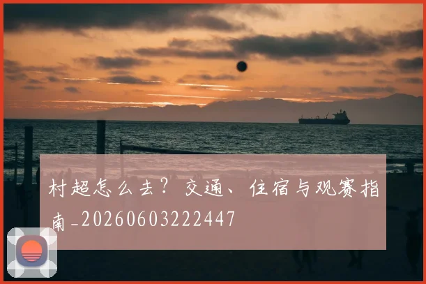 村超怎么去？交通、住宿与观赛指南_20260603222447