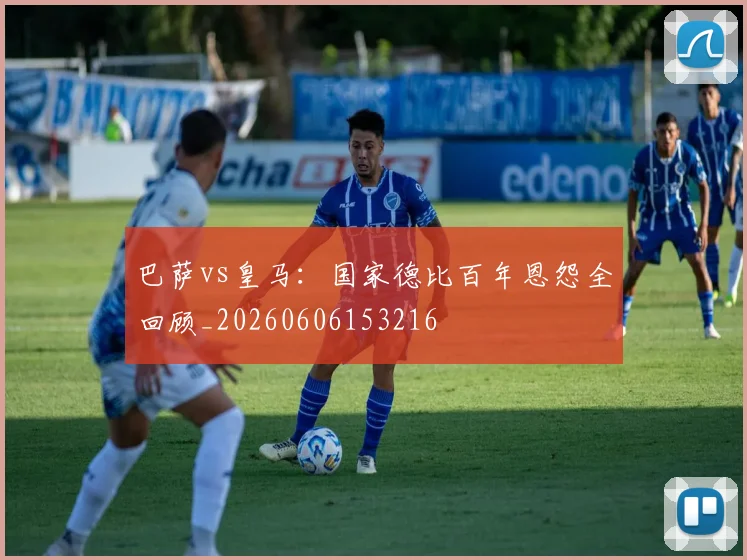 巴萨vs皇马:国家德比百年恩怨全回顾_20260606153216