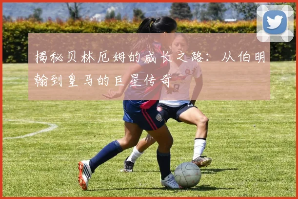 揭秘贝林厄姆的成长之路：从伯明翰到皇马的巨星传奇