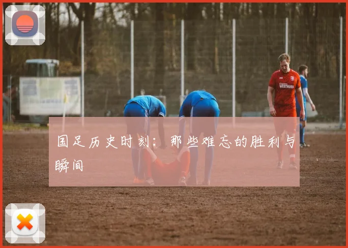 国足历史时刻:那些难忘的胜利与瞬间