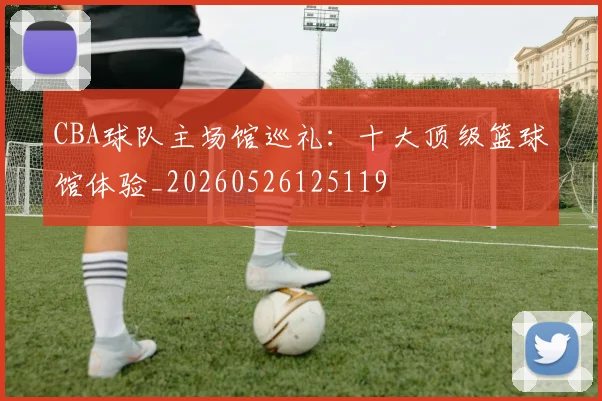 CBA球队主场馆巡礼:十大顶级篮球馆体验_20260526125119