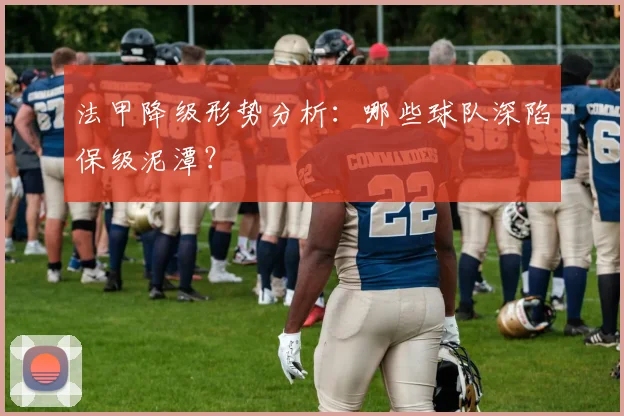 法甲降级形势分析：哪些球队深陷保级泥潭？