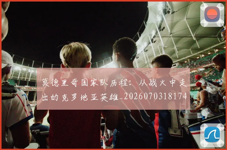莫德里奇国家队历程:从战火中走出的克罗地亚英雄_20260703181745