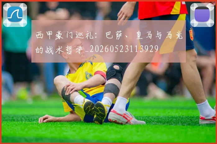 西甲豪门巡礼:巴萨、皇马与马竞的战术哲学_20260523113929