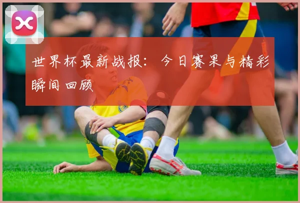 世界杯最新战报:今日赛果与精彩瞬间回顾