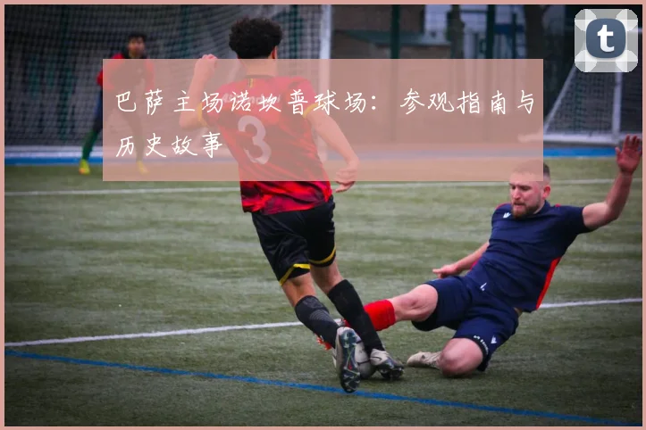 巴萨主场诺坎普球场:参观指南与历史故事