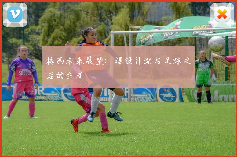 梅西未来展望:退役计划与足球之后的生活